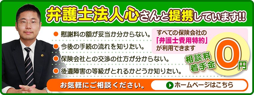 弁護士法人心さんと提携しています！！ 慰謝料の額が妥当か分からない／今後の手続の流れを知りたい／保険会社との交渉の仕方が分からない／後遺障害の等級がとれるかどうか知りたい。すべての保険会社の「弁護士費用特約」が利用できます。相談料・着手金0円。お気軽にご相談ください。